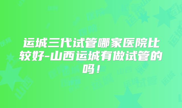 运城三代试管哪家医院比较好-山西运城有做试管的吗!