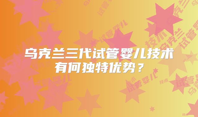 乌克兰三代试管婴儿技术有何独特优势?