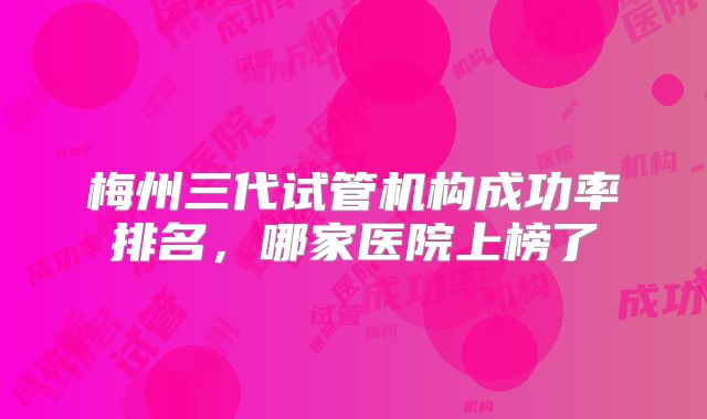 梅州三代试管机构成功率排名，哪家医院上榜了