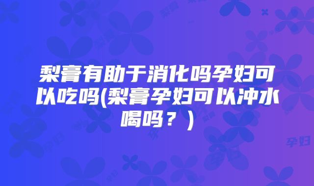 梨膏有助于消化吗孕妇可以吃吗(梨膏孕妇可以冲水喝吗？)