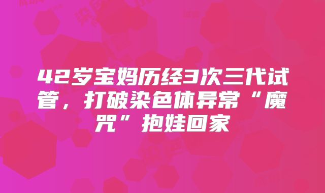 42岁宝妈历经3次三代试管，打破染色体异常“魔咒”抱娃回家
