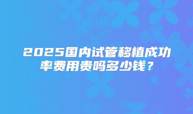 2025国内试管移植成功率费用贵吗多少钱?