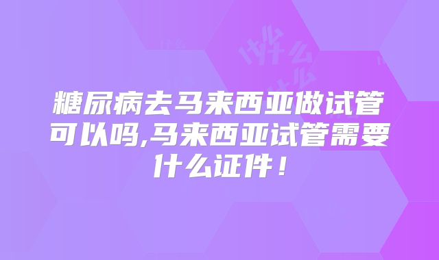 糖尿病去马来西亚做试管可以吗,马来西亚试管需要什么证件！