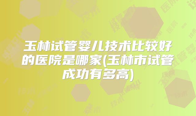 玉林试管婴儿技术比较好的医院是哪家(玉林市试管成功有多高)
