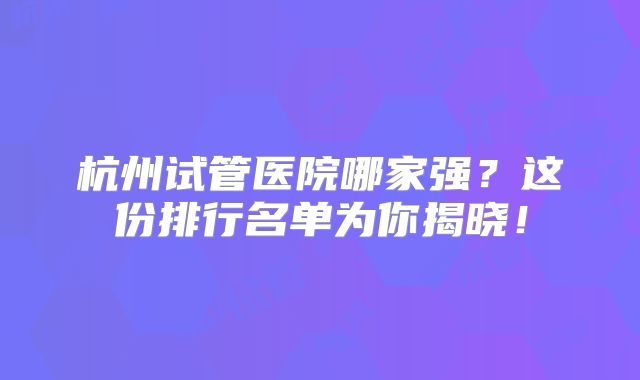 杭州试管医院哪家强？这份排行名单为你揭晓！