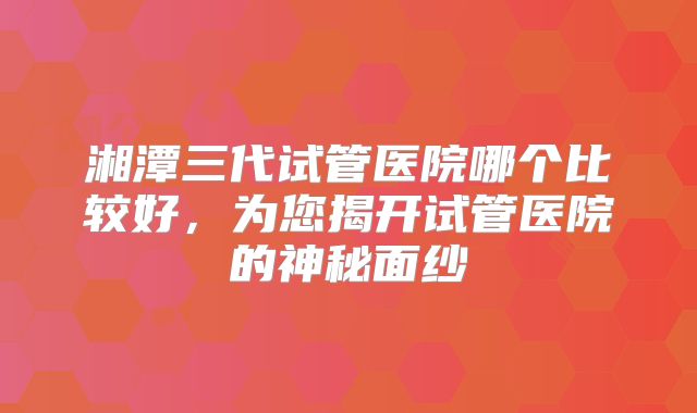 湘潭三代试管医院哪个比较好,为您揭开试管医院的神秘面纱