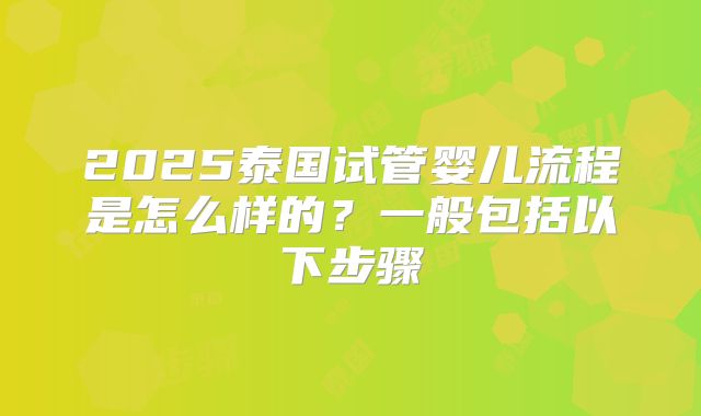 2025泰国试管婴儿流程是怎么样的?一般包括以下步骤