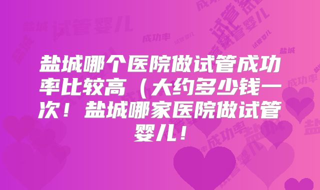 盐城哪个医院做试管成功率比较高（大约多少钱一次！盐城哪家医院做试管婴儿！