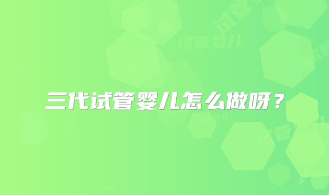 三代试管婴儿怎么做呀？