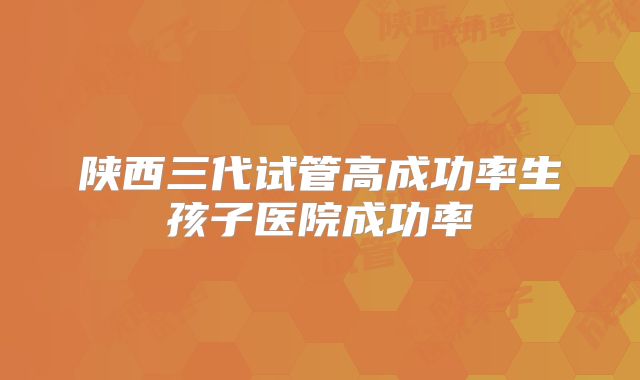 陕西三代试管高成功率生孩子医院成功率