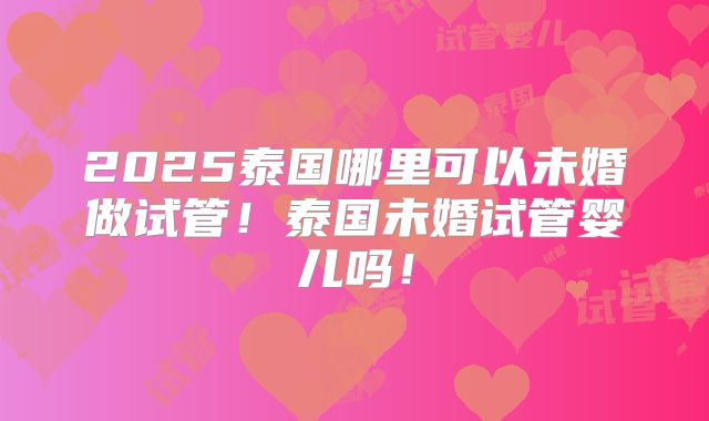 2025泰国哪里可以未婚做试管!泰国未婚试管婴儿吗!