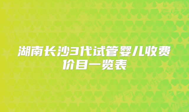 湖南长沙3代试管婴儿收费价目一览表