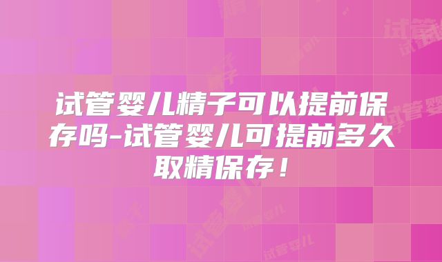 试管婴儿精子可以提前保存吗-试管婴儿可提前多久取精保存!