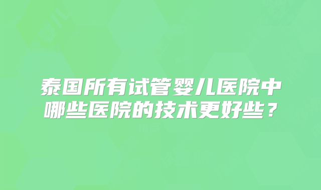 泰国所有试管婴儿医院中哪些医院的技术更好些？