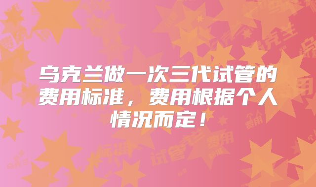 乌克兰做一次三代试管的费用标准，费用根据个人情况而定！