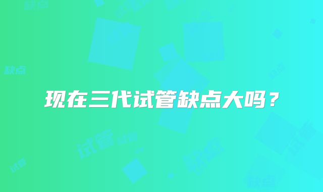 现在三代试管缺点大吗？