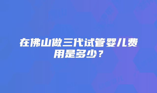 在佛山做三代试管婴儿费用是多少？
