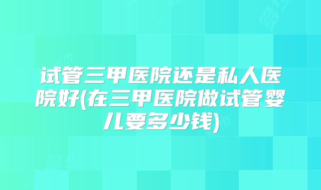 试管三甲医院还是私人医院好(在三甲医院做试管婴儿要多少钱)
