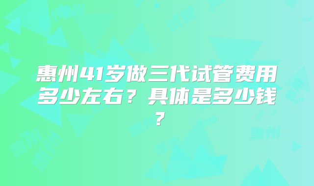 惠州41岁做三代试管费用多少左右？具体是多少钱？