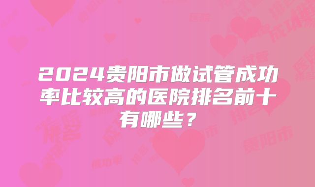 2024贵阳市做试管成功率比较高的医院排名前十有哪些？