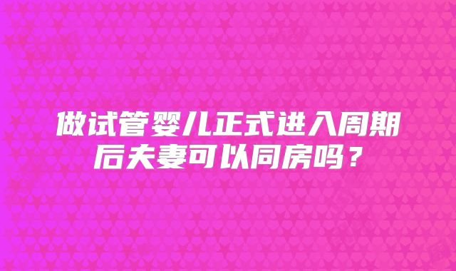 做试管婴儿正式进入周期后夫妻可以同房吗？