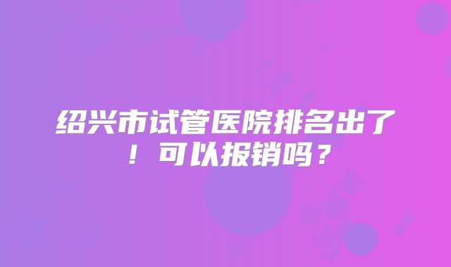 绍兴市试管医院排名出了！可以报销吗？