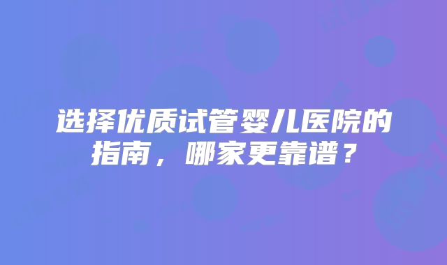 选择优质试管婴儿医院的指南，哪家更靠谱？