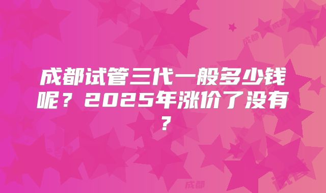 成都试管三代一般多少钱呢？2025年涨价了没有？