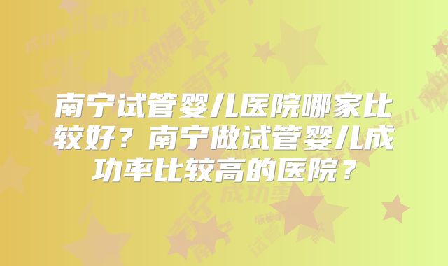南宁试管婴儿医院哪家比较好？南宁做试管婴儿成功率比较高的医院？
