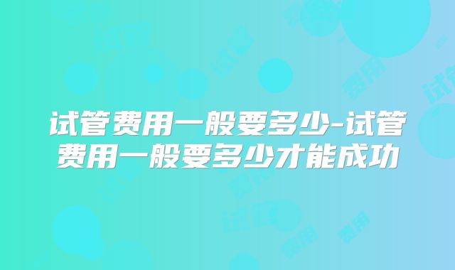 试管费用一般要多少-试管费用一般要多少才能成功