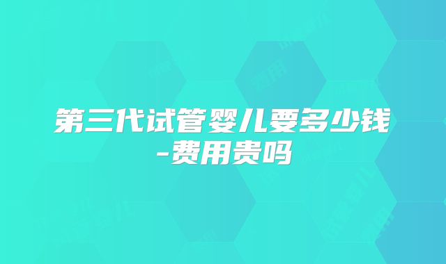 第三代试管婴儿要多少钱-费用贵吗