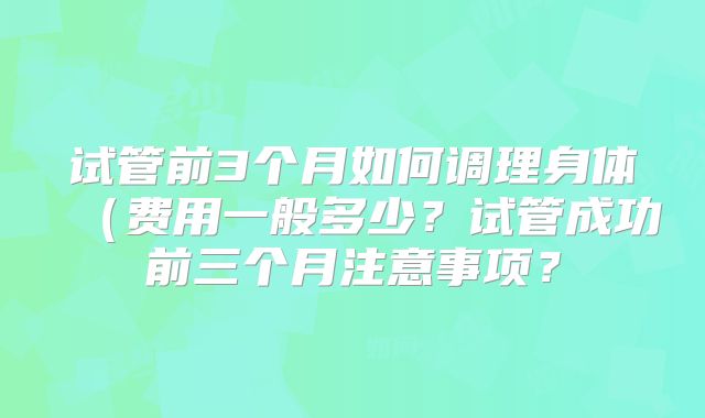 试管前3个月如何调理身体(费用一般多少?试管成功前三个月注意事项?