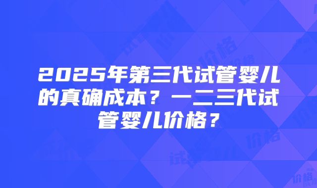 2025年第三代试管婴儿的真确成本？一二三代试管婴儿价格？