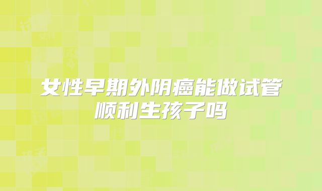 女性早期外阴癌能做试管顺利生孩子吗