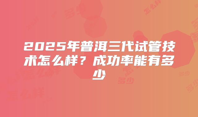 2025年普洱三代试管技术怎么样?成功率能有多少