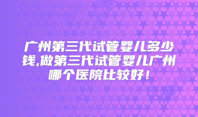 广州第三代试管婴儿多少钱,做第三代试管婴儿广州哪个医院比较好！