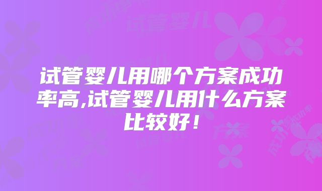 试管婴儿用哪个方案成功率高,试管婴儿用什么方案比较好！