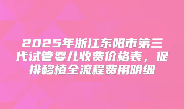2025年浙江东阳市第三代试管婴儿收费价格表，促排移植全流程费用明细