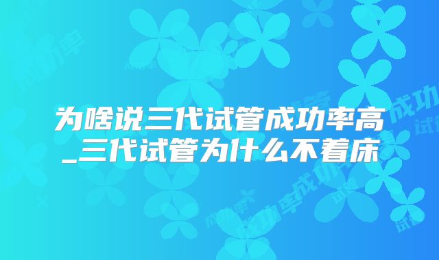 为啥说三代试管成功率高_三代试管为什么不着床