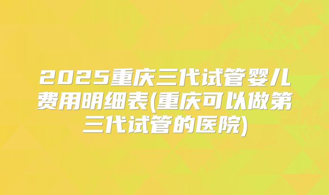 2025重庆三代试管婴儿费用明细表(重庆可以做第三代试管的医院)