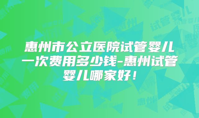 惠州市公立医院试管婴儿一次费用多少钱-惠州试管婴儿哪家好！