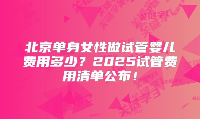 北京单身女性做试管婴儿费用多少?2025试管费用清单公布!