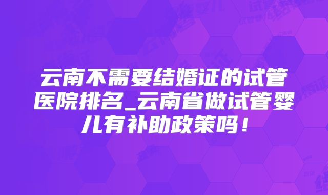 云南不需要结婚证的试管医院排名_云南省做试管婴儿有补助政策吗!
