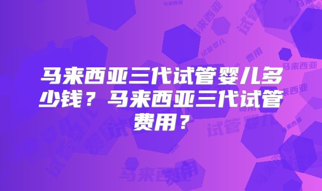 马来西亚三代试管婴儿多少钱?马来西亚三代试管费用?