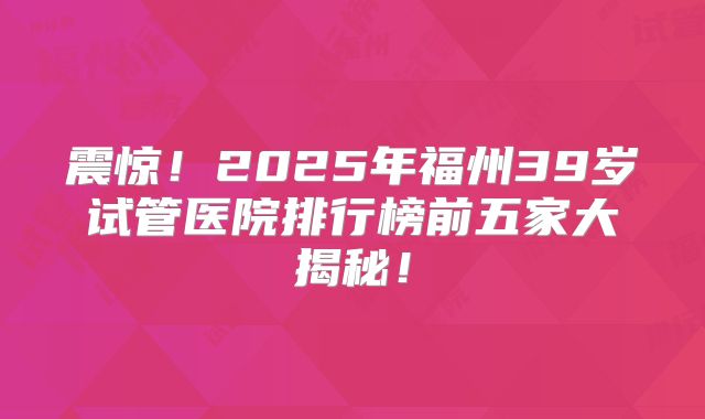 震惊！2025年福州39岁试管医院排行榜前五家大揭秘！
