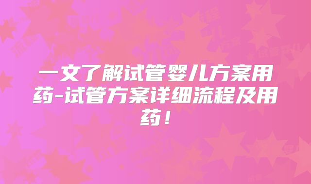 一文了解试管婴儿方案用药-试管方案详细流程及用药！