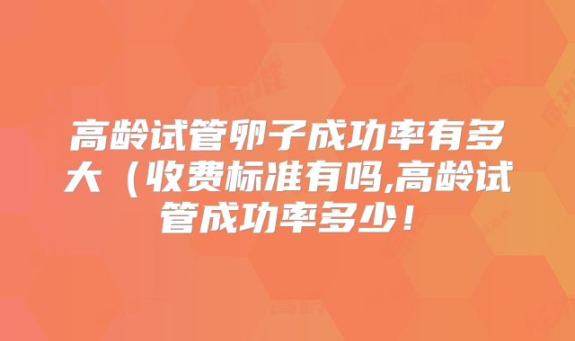 高龄试管卵子成功率有多大(收费标准有吗,高龄试管成功率多少!