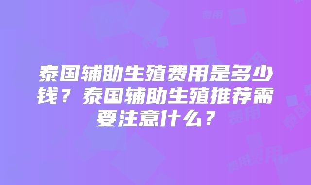 泰国辅助生殖费用是多少钱?泰国辅助生殖推荐需要注意什么?