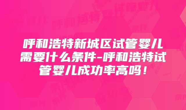 呼和浩特新城区试管婴儿需要什么条件-呼和浩特试管婴儿成功率高吗!