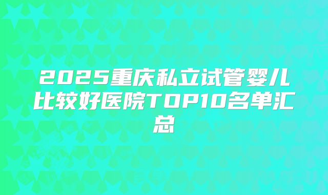 2025重庆私立试管婴儿比较好医院TOP10名单汇总